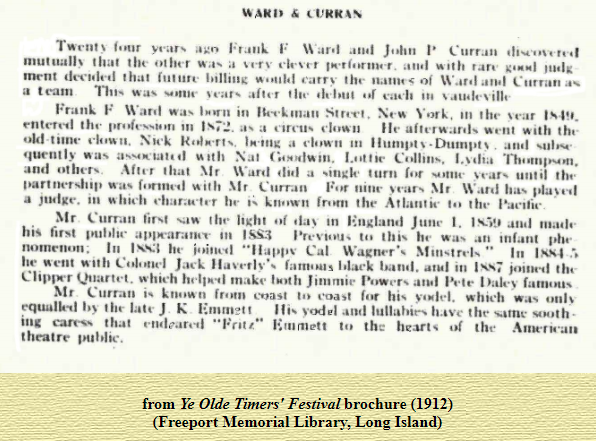 years F War•l John 
the Other Was With 
that Carry the- Of Curran 
Frank F born in Volk. t he Vear 
t h" a Went with the 
Old a clown In and 
quently was Nat 
and others. After that Mr Ward did a Singh' turn for until 
t.artnership was with Mr Curran For nine years M r W ard 
a in which h•• known the the 
Mr Curran first the light England Junc l. and made 
first to he Was 
111 he Cal Wagner'. Minstrels " 
he " ent With 
band. in joined the 
Quartet. which make "0th Jimmie 
Mr Curran coast which 
equalb•d by late J K F.mrn?t' 
yodel and the sooth. 
in. caress that "Fat t" the hearts of the Amerwan 
theatre public. 
from Ye Olde Timers' Festiva[brochure (1912) 
_(Freeport Memorial Library, Long Island) 